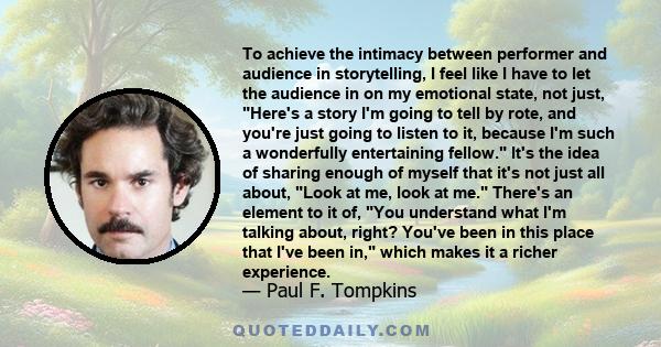 To achieve the intimacy between performer and audience in storytelling, I feel like I have to let the audience in on my emotional state, not just, Here's a story I'm going to tell by rote, and you're just going to