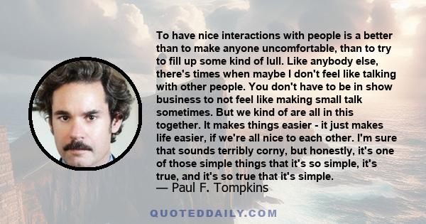 To have nice interactions with people is a better than to make anyone uncomfortable, than to try to fill up some kind of lull. Like anybody else, there's times when maybe I don't feel like talking with other people. You 