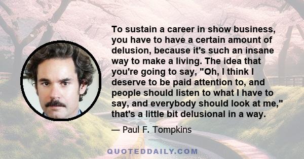 To sustain a career in show business, you have to have a certain amount of delusion, because it's such an insane way to make a living. The idea that you're going to say, Oh, I think I deserve to be paid attention to,