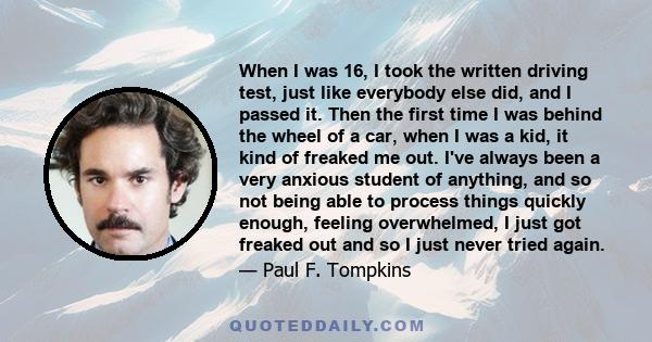 When I was 16, I took the written driving test, just like everybody else did, and I passed it. Then the first time I was behind the wheel of a car, when I was a kid, it kind of freaked me out. I've always been a very