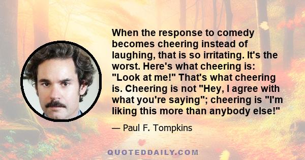 When the response to comedy becomes cheering instead of laughing, that is so irritating. It's the worst. Here's what cheering is: Look at me! That's what cheering is. Cheering is not Hey, I agree with what you're