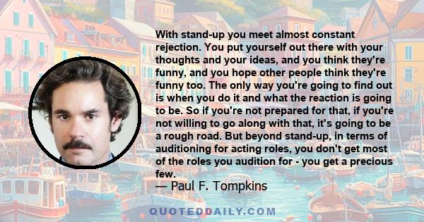 With stand-up you meet almost constant rejection. You put yourself out there with your thoughts and your ideas, and you think they're funny, and you hope other people think they're funny too. The only way you're going