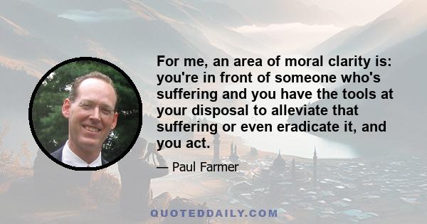 For me, an area of moral clarity is: you're in front of someone who's suffering and you have the tools at your disposal to alleviate that suffering or even eradicate it, and you act.