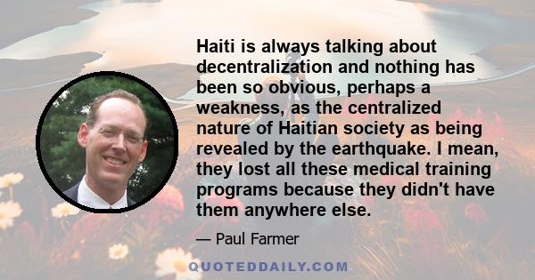 Haiti is always talking about decentralization and nothing has been so obvious, perhaps a weakness, as the centralized nature of Haitian society as being revealed by the earthquake. I mean, they lost all these medical