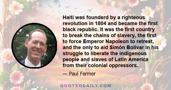 Haiti was founderd by a righteous revolution in 1804 and became the first black republic. It was the first country to break the chains of slavery, the first to force Emperor Napoleon to retreat, and the only to aid