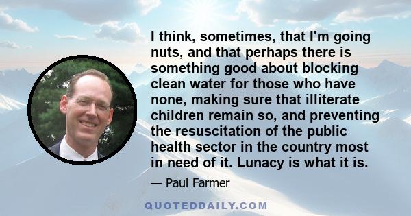 I think, sometimes, that I'm going nuts, and that perhaps there is something good about blocking clean water for those who have none, making sure that illiterate children remain so, and preventing the resuscitation of