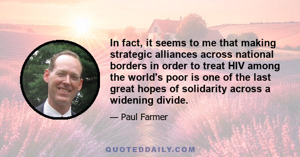 In fact, it seems to me that making strategic alliances across national borders in order to treat HIV among the world's poor is one of the last great hopes of solidarity across a widening divide.