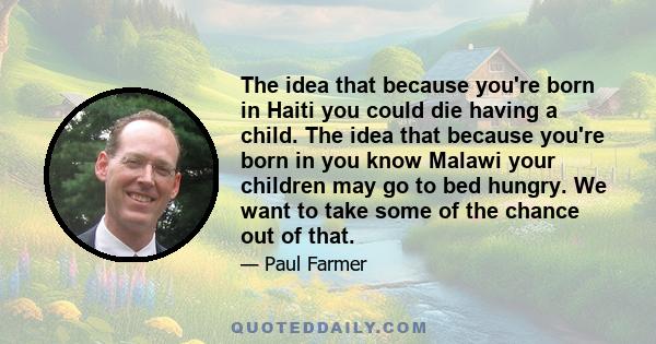 The idea that because you're born in Haiti you could die having a child. The idea that because you're born in you know Malawi your children may go to bed hungry. We want to take some of the chance out of that.