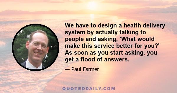 We have to design a health delivery system by actually talking to people and asking, 'What would make this service better for you?' As soon as you start asking, you get a flood of answers.