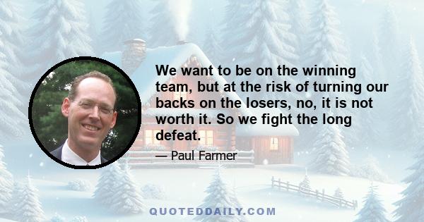 We want to be on the winning team, but at the risk of turning our backs on the losers, no, it is not worth it. So we fight the long defeat.