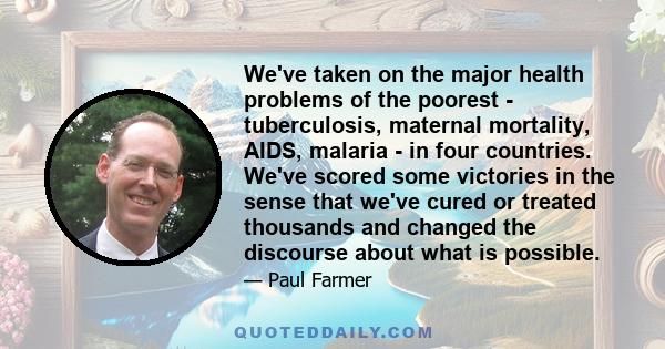 We've taken on the major health problems of the poorest - tuberculosis, maternal mortality, AIDS, malaria - in four countries. We've scored some victories in the sense that we've cured or treated thousands and changed