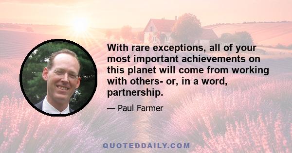 With rare exceptions, all of your most important achievements on this planet will come from working with others- or, in a word, partnership.