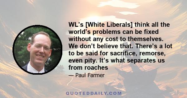 WL’s [White Liberals] think all the world’s problems can be fixed without any cost to themselves. We don’t believe that. There’s a lot to be said for sacrifice, remorse, even pity. It’s what separates us from roaches