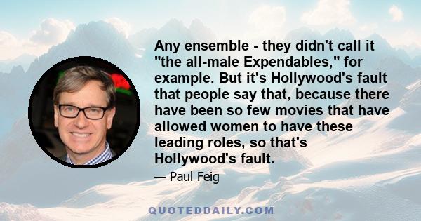 Any ensemble - they didn't call it the all-male Expendables, for example. But it's Hollywood's fault that people say that, because there have been so few movies that have allowed women to have these leading roles, so