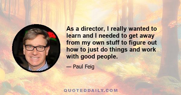 As a director, I really wanted to learn and I needed to get away from my own stuff to figure out how to just do things and work with good people.