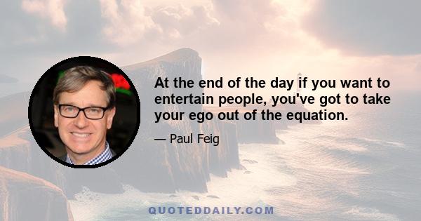 At the end of the day if you want to entertain people, you've got to take your ego out of the equation.