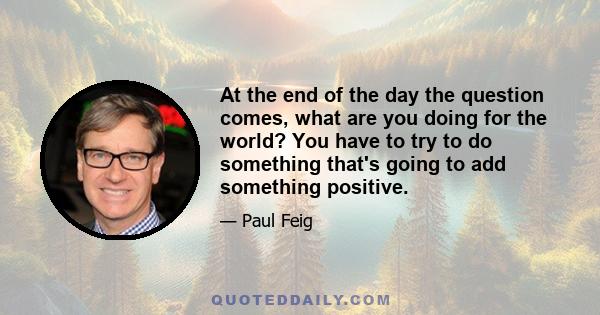 At the end of the day the question comes, what are you doing for the world? You have to try to do something that's going to add something positive.