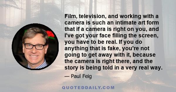 Film, television, and working with a camera is such an intimate art form that if a camera is right on you, and I've got your face filling the screen, you have to be real. If you do anything that is fake, you're not