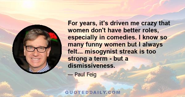 For years, it's driven me crazy that women don't have better roles, especially in comedies. I know so many funny women but I always felt... misogynist streak is too strong a term - but a dismissiveness.