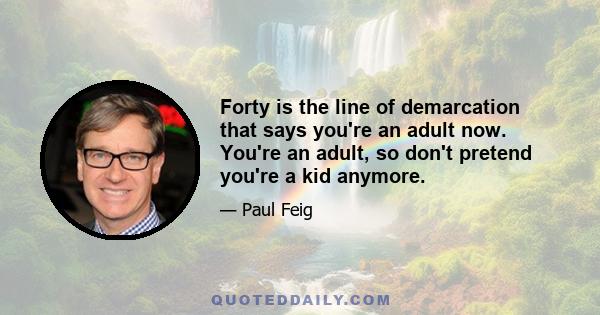 Forty is the line of demarcation that says you're an adult now. You're an adult, so don't pretend you're a kid anymore.