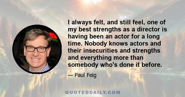 I always felt, and still feel, one of my best strengths as a director is having been an actor for a long time. Nobody knows actors and their insecurities and strengths and everything more than somebody who's done it