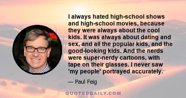 I always hated high-school shows and high-school movies, because they were always about the cool kids. It was always about dating and sex, and all the popular kids, and the good-looking kids. And the nerds were