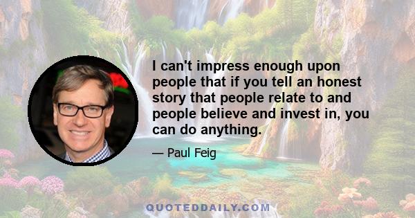 I can't impress enough upon people that if you tell an honest story that people relate to and people believe and invest in, you can do anything.