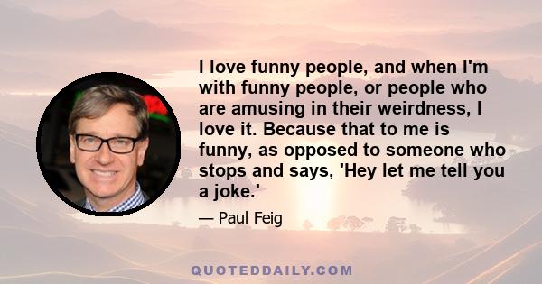 I love funny people, and when I'm with funny people, or people who are amusing in their weirdness, I love it. Because that to me is funny, as opposed to someone who stops and says, 'Hey let me tell you a joke.'