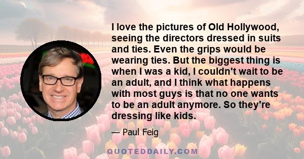 I love the pictures of Old Hollywood, seeing the directors dressed in suits and ties. Even the grips would be wearing ties. But the biggest thing is when I was a kid, I couldn't wait to be an adult, and I think what