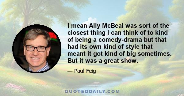 I mean Ally McBeal was sort of the closest thing I can think of to kind of being a comedy-drama but that had its own kind of style that meant it got kind of big sometimes. But it was a great show.