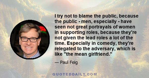 I try not to blame the public, because the public - men, especially - have seen not great portrayals of women in supporting roles, because they're not given the lead roles a lot of the time. Especially in comedy,