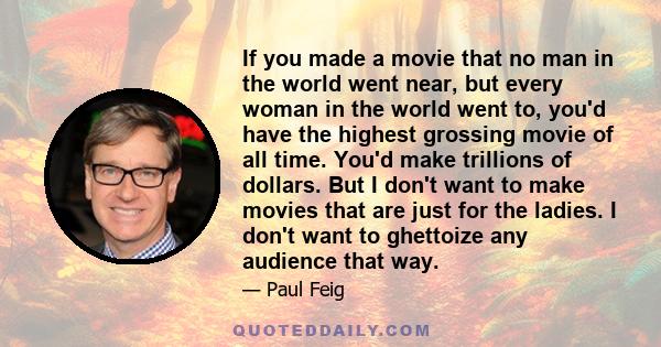 If you made a movie that no man in the world went near, but every woman in the world went to, you'd have the highest grossing movie of all time. You'd make trillions of dollars. But I don't want to make movies that are