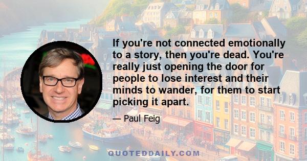 If you're not connected emotionally to a story, then you're dead. You're really just opening the door for people to lose interest and their minds to wander, for them to start picking it apart.