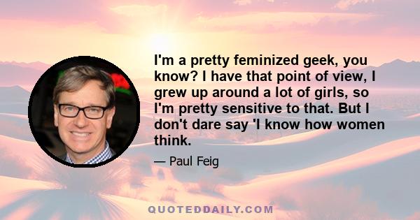 I'm a pretty feminized geek, you know? I have that point of view, I grew up around a lot of girls, so I'm pretty sensitive to that. But I don't dare say 'I know how women think.