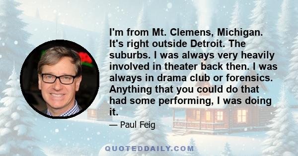 I'm from Mt. Clemens, Michigan. It's right outside Detroit. The suburbs. I was always very heavily involved in theater back then. I was always in drama club or forensics. Anything that you could do that had some