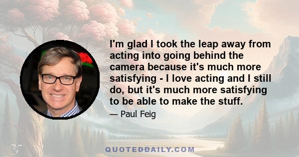 I'm glad I took the leap away from acting into going behind the camera because it's much more satisfying - I love acting and I still do, but it's much more satisfying to be able to make the stuff.