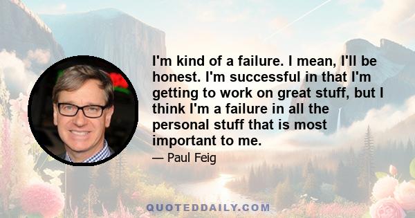 I'm kind of a failure. I mean, I'll be honest. I'm successful in that I'm getting to work on great stuff, but I think I'm a failure in all the personal stuff that is most important to me.