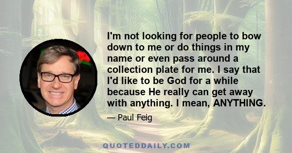 I'm not looking for people to bow down to me or do things in my name or even pass around a collection plate for me. I say that I'd like to be God for a while because He really can get away with anything. I mean,