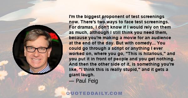 I'm the biggest proponent of test screenings now. There's two ways to face test screenings. For dramas, I don't know if I would rely on them as much, although I still think you need them, because you're making a movie