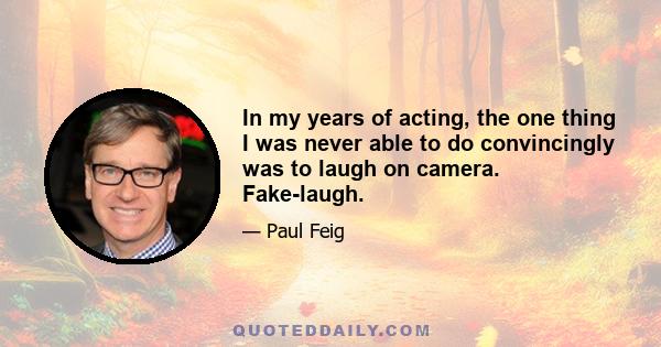 In my years of acting, the one thing I was never able to do convincingly was to laugh on camera. Fake-laugh.