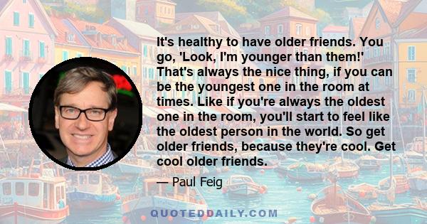 It's healthy to have older friends. You go, 'Look, I'm younger than them!' That's always the nice thing, if you can be the youngest one in the room at times. Like if you're always the oldest one in the room, you'll