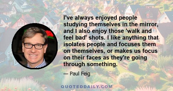 I've always enjoyed people studying themselves in the mirror, and I also enjoy those 'walk and feel bad' shots. I like anything that isolates people and focuses them on themselves, or makes us focus on their faces as