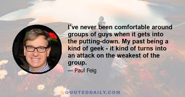 I’ve never been comfortable around groups of guys when it gets into the putting-down. My past being a kind of geek - it kind of turns into an attack on the weakest of the group.