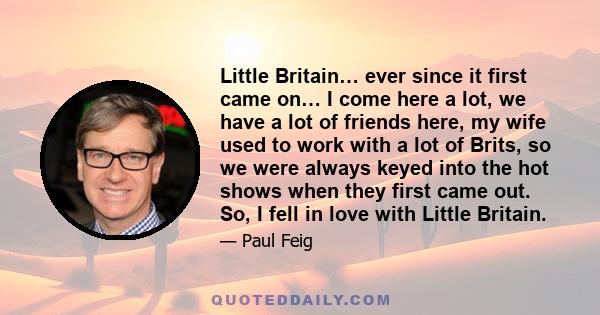 Little Britain… ever since it first came on… I come here a lot, we have a lot of friends here, my wife used to work with a lot of Brits, so we were always keyed into the hot shows when they first came out. So, I fell in 