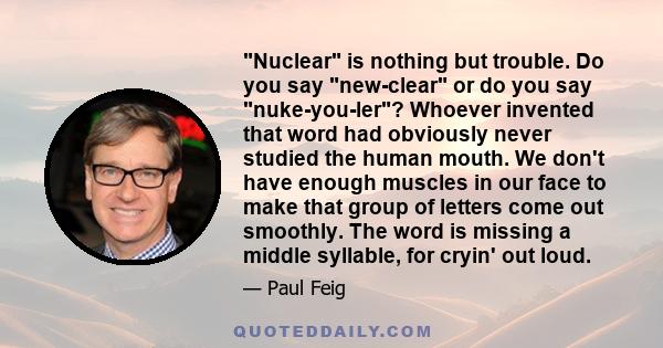 Nuclear is nothing but trouble. Do you say new-clear or do you say nuke-you-ler? Whoever invented that word had obviously never studied the human mouth. We don't have enough muscles in our face to make that group of