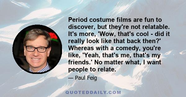 Period costume films are fun to discover, but they're not relatable. It's more, 'Wow, that's cool - did it really look like that back then?' Whereas with a comedy, you're like, 'Yeah, that's me, that's my friends.' No