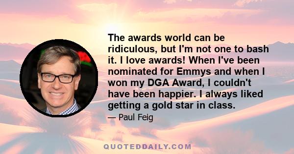 The awards world can be ridiculous, but I'm not one to bash it. I love awards! When I've been nominated for Emmys and when I won my DGA Award, I couldn't have been happier. I always liked getting a gold star in class.