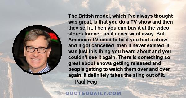 The British model, which I've always thought was great, is that you do a TV show and then they sell it. Then you can buy it at the video stores forever, so it never went away. But American TV used to be if you had a