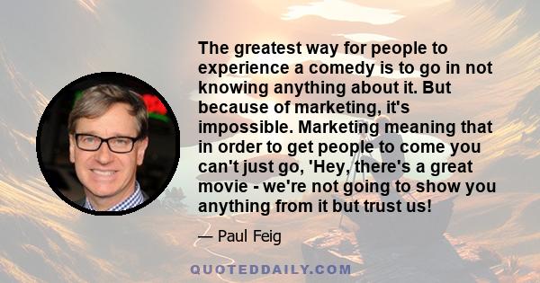 The greatest way for people to experience a comedy is to go in not knowing anything about it. But because of marketing, it's impossible. Marketing meaning that in order to get people to come you can't just go, 'Hey,