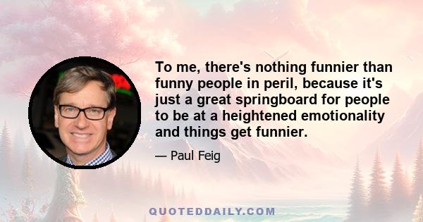 To me, there's nothing funnier than funny people in peril, because it's just a great springboard for people to be at a heightened emotionality and things get funnier.